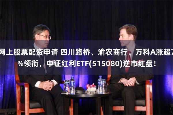 网上股票配资申请 四川路桥、渝农商行、万科A涨超7%领衔，中证红利ETF(515080)逆市红盘！