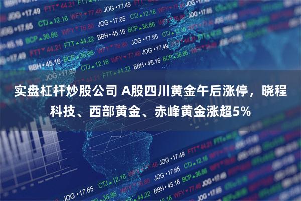 实盘杠杆炒股公司 A股四川黄金午后涨停，晓程科技、西部黄金、赤峰黄金涨超5%