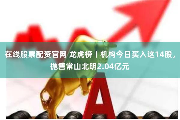 在线股票配资官网 龙虎榜丨机构今日买入这14股，抛售常山北明2.04亿元
