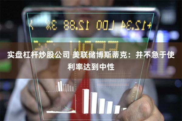 实盘杠杆炒股公司 美联储博斯蒂克：并不急于使利率达到中性