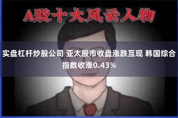 实盘杠杆炒股公司 亚太股市收盘涨跌互现 韩国综合指数收涨0.43%
