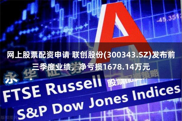 网上股票配资申请 联创股份(300343.SZ)发布前三季度业绩，净亏损1678.14万元