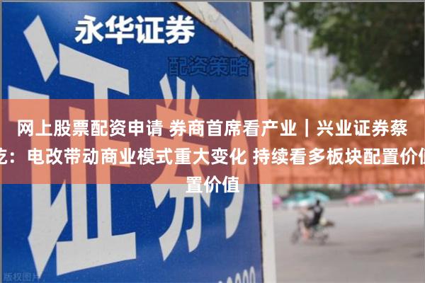 网上股票配资申请 券商首席看产业｜兴业证券蔡屹：电改带动商业模式重大变化 持续看多板块配置价值