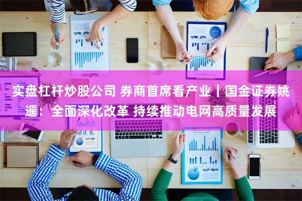 实盘杠杆炒股公司 券商首席看产业｜国金证券姚遥：全面深化改革 持续推动电网高质量发展