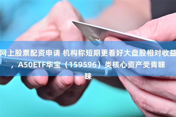 网上股票配资申请 机构称短期更看好大盘股相对收益，A50ETF华宝（159596）类核心资产受青睐