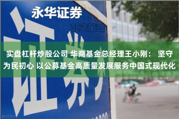 实盘杠杆炒股公司 华商基金总经理王小刚： 坚守为民初心 以公募基金高质量发展服务中国式现代化