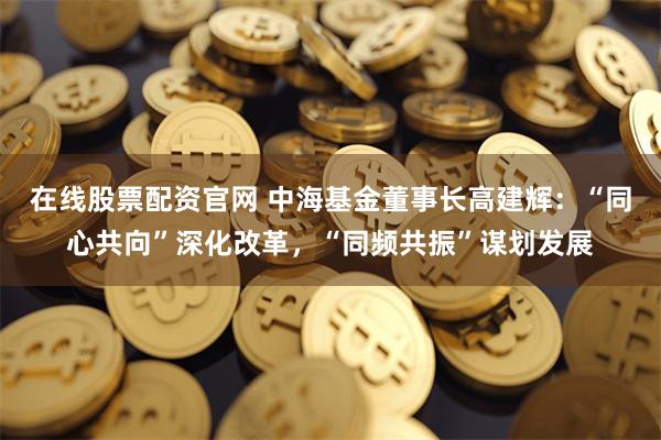 在线股票配资官网 中海基金董事长高建辉：“同心共向”深化改革，“同频共振”谋划发展