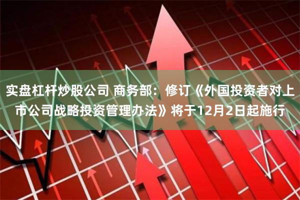 实盘杠杆炒股公司 商务部：修订《外国投资者对上市公司战略投资管理办法》将于12月2日起施行