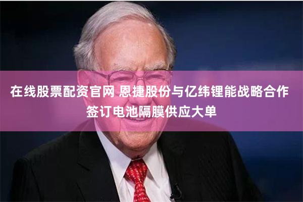 在线股票配资官网 恩捷股份与亿纬锂能战略合作 签订电池隔膜供应大单