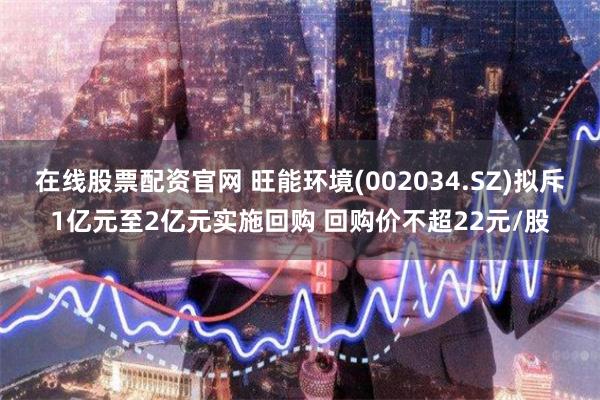 在线股票配资官网 旺能环境(002034.SZ)拟斥1亿元至2亿元实施回购 回购价不超22元/股