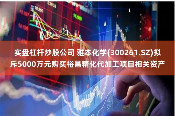 实盘杠杆炒股公司 雅本化学(300261.SZ)拟斥5000万元购买裕昌精化代加工项目相关资产