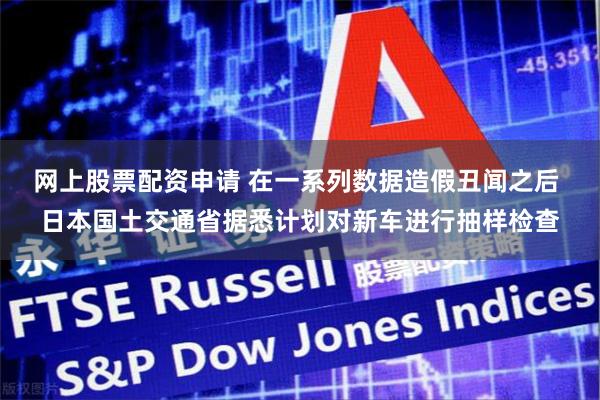 网上股票配资申请 在一系列数据造假丑闻之后 日本国土交通省据悉计划对新车进行抽样检查