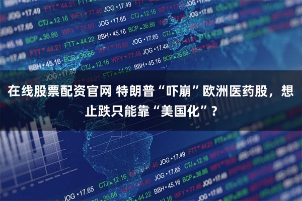 在线股票配资官网 特朗普“吓崩”欧洲医药股，想止跌只能靠“美国化”？