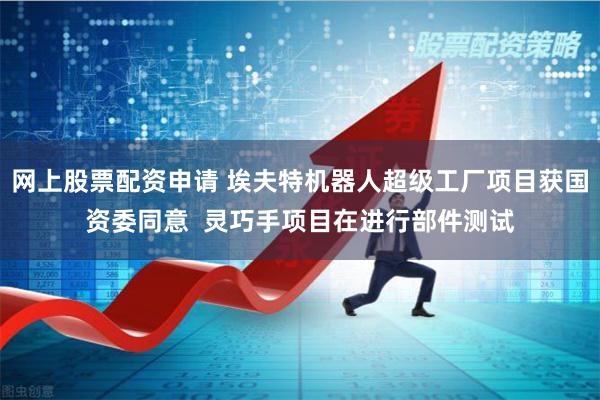 网上股票配资申请 埃夫特机器人超级工厂项目获国资委同意  灵巧手项目在进行部件测试