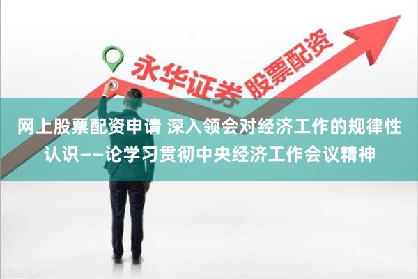 网上股票配资申请 深入领会对经济工作的规律性认识——论学习贯彻中央经济工作会议精神