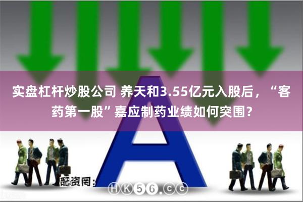 实盘杠杆炒股公司 养天和3.55亿元入股后，“客药第一股”嘉应制药业绩如何突围？