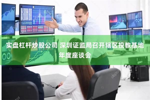 实盘杠杆炒股公司 深圳证监局召开辖区投教基地年度座谈会