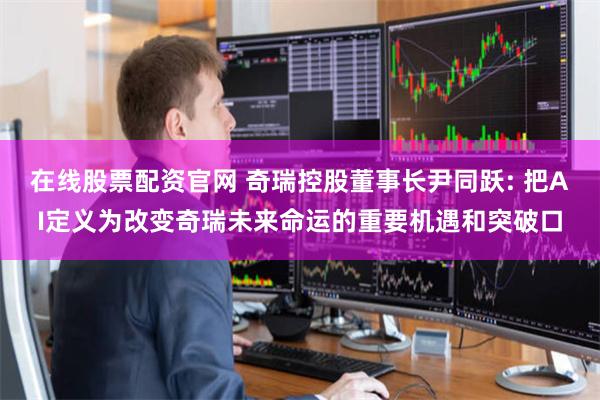 在线股票配资官网 奇瑞控股董事长尹同跃: 把AI定义为改变奇瑞未来命运的重要机遇和突破口