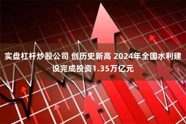 实盘杠杆炒股公司 创历史新高 2024年全国水利建设完成投资1.35万亿元