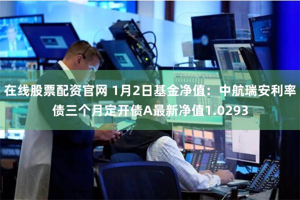 在线股票配资官网 1月2日基金净值：中航瑞安利率债三个月定开债A最新净值1.0293