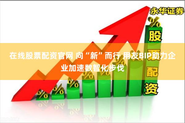 在线股票配资官网 向“新”而行 用友BIP助力企业加速数智化步伐