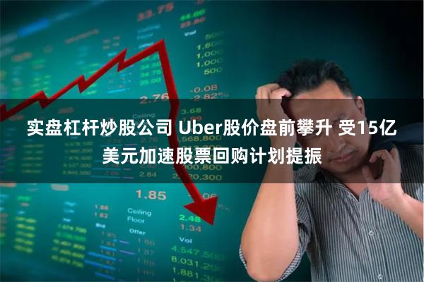 实盘杠杆炒股公司 Uber股价盘前攀升 受15亿美元加速股票回购计划提振