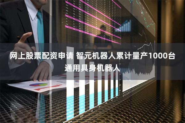 网上股票配资申请 智元机器人累计量产1000台通用具身机器人