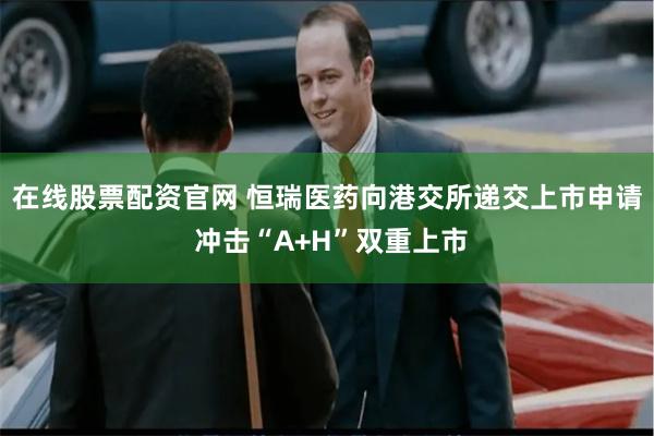 在线股票配资官网 恒瑞医药向港交所递交上市申请 冲击“A+H”双重上市