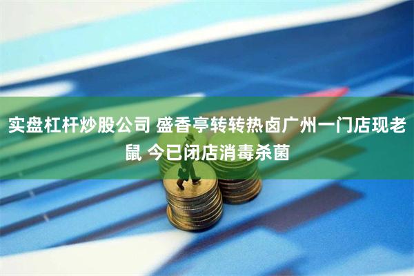 实盘杠杆炒股公司 盛香亭转转热卤广州一门店现老鼠 今已闭店消毒杀菌