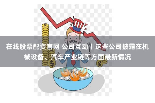 在线股票配资官网 公司互动丨这些公司披露在机械设备、汽车产业链等方面最新情况