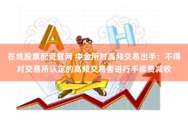 在线股票配资官网 中金所对高频交易出手：不得对交易所认定的高频交易者进行手续费减收