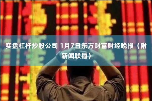 实盘杠杆炒股公司 1月7日东方财富财经晚报（附新闻联播）