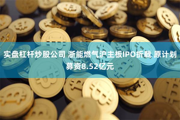 实盘杠杆炒股公司 浙能燃气沪主板IPO折戟 原计划募资8.52亿元