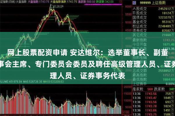 网上股票配资申请 安达维尔：选举董事长、副董事长、监事会主席、专门委员会委员及聘任高级管理人员、证券事务代表