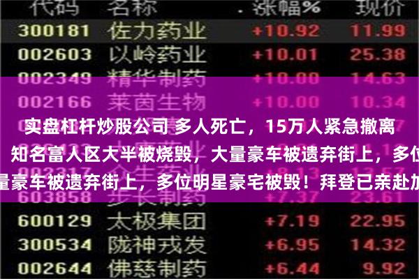实盘杠杆炒股公司 多人死亡，15万人紧急撤离，洛杉矶火灾完全失控！知名富人区大半被烧毁，大量豪车被遗弃街上，多位明星豪宅被毁！拜登已亲赴加州